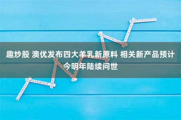 趣炒股 澳优发布四大羊乳新原料 相关新产品预计今明年陆续问世