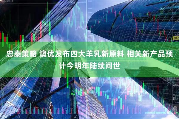 忠泰策略 澳优发布四大羊乳新原料 相关新产品预计今明年陆续问世