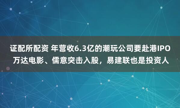 证配所配资 年营收6.3亿的潮玩公司要赴港IPO 万达电影、儒意突击入股，易建联也是投资人