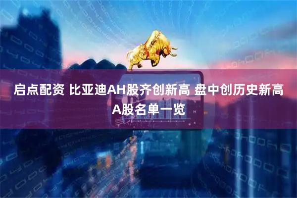 启点配资 比亚迪AH股齐创新高 盘中创历史新高A股名单一览