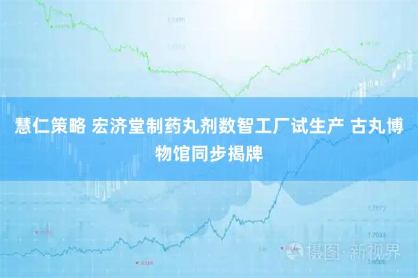 慧仁策略 宏济堂制药丸剂数智工厂试生产 古丸博物馆同步揭牌
