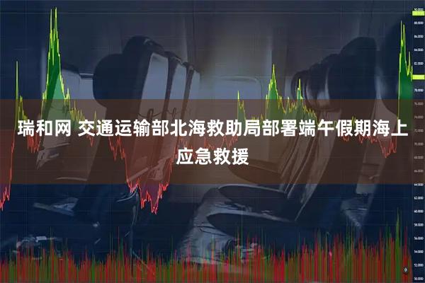 瑞和网 交通运输部北海救助局部署端午假期海上应急救援