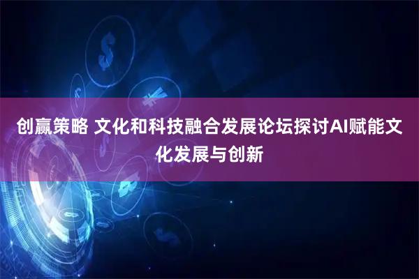 创赢策略 文化和科技融合发展论坛探讨AI赋能文化发展与创新