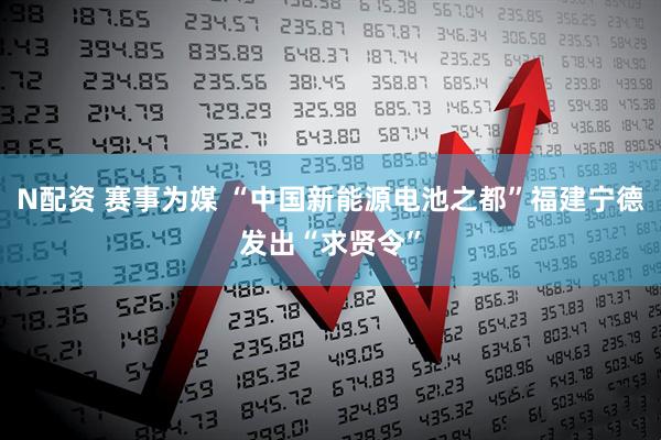N配资 赛事为媒 “中国新能源电池之都”福建宁德发出“求贤令”