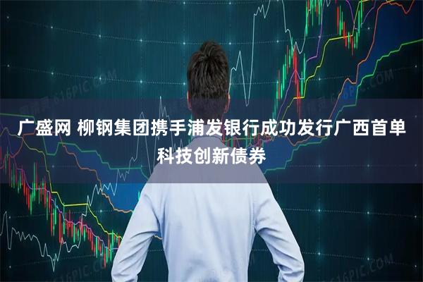 广盛网 柳钢集团携手浦发银行成功发行广西首单科技创新债券
