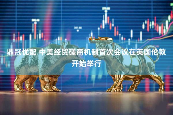 鼎冠优配 中美经贸磋商机制首次会议在英国伦敦开始举行