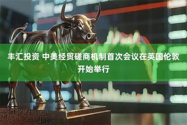 丰汇投资 中美经贸磋商机制首次会议在英国伦敦开始举行