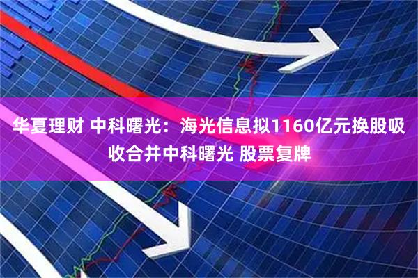 华夏理财 中科曙光：海光信息拟1160亿元换股吸收合并中科曙光 股票复牌