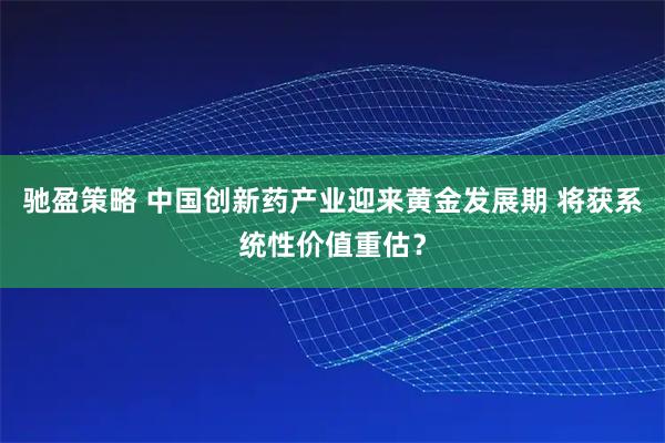 驰盈策略 中国创新药产业迎来黄金发展期 将获系统性价值重估？