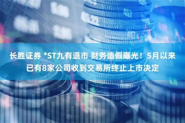 长胜证券 *ST九有退市 财务造假曝光！5月以来已有8家公司收到交易所终止上市决定