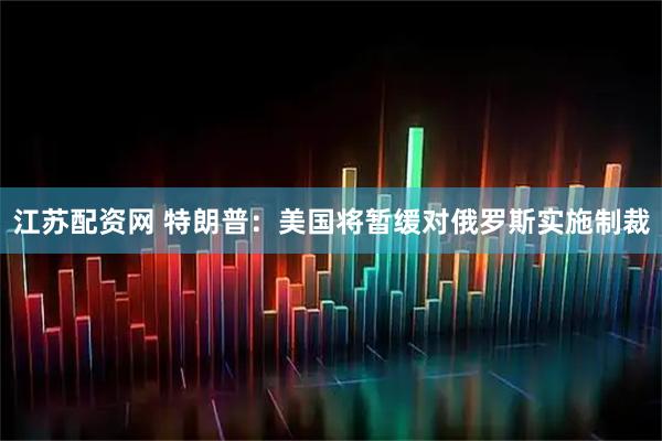 江苏配资网 特朗普：美国将暂缓对俄罗斯实施制裁