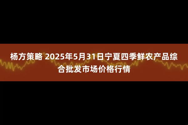 杨方策略 2025年5月31日宁夏四季鲜农产品综合批发市场价格行情