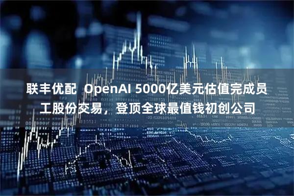 联丰优配  OpenAI 5000亿美元估值完成员工股份交易，登顶全球最值钱初创公司