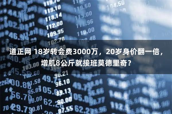 道正网 18岁转会费3000万，20岁身价翻一倍，增肌8公斤就接班莫德里奇？