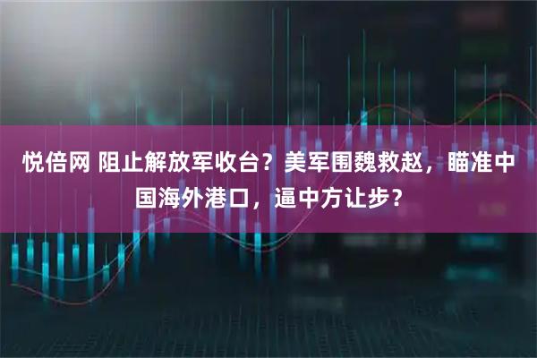 悦倍网 阻止解放军收台？美军围魏救赵，瞄准中国海外港口，逼中方让步？