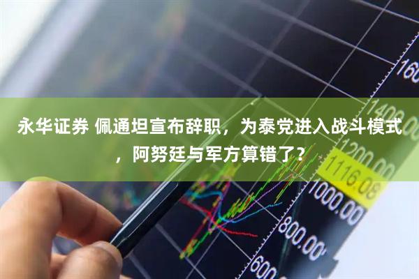 永华证券 佩通坦宣布辞职，为泰党进入战斗模式，阿努廷与军方算错了？