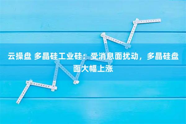 云操盘 多晶硅工业硅：受消息面扰动，多晶硅盘面大幅上涨