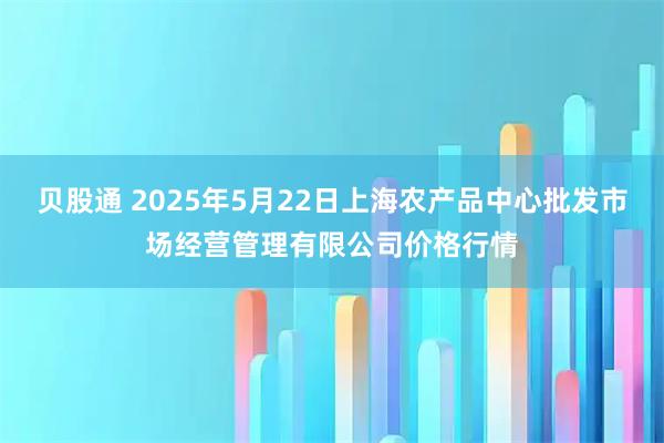贝股通 2025年5月22日上海农产品中心批发市场经营管理有限公司价格行情
