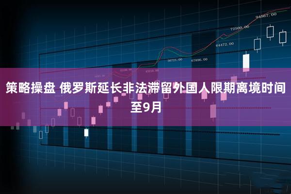 策略操盘 俄罗斯延长非法滞留外国人限期离境时间至9月