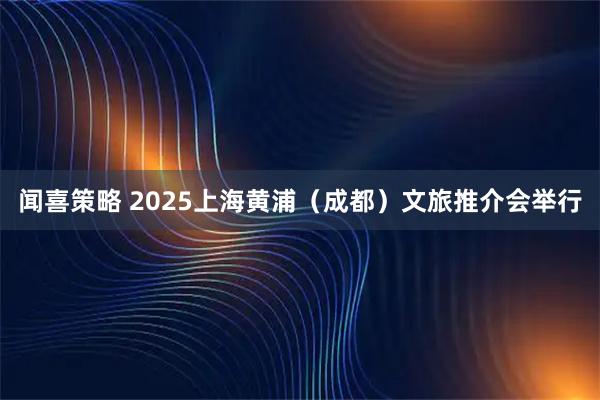 闻喜策略 2025上海黄浦（成都）文旅推介会举行