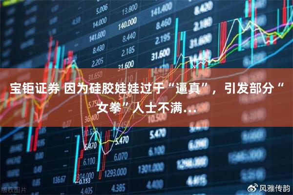 宝钜证券 因为硅胶娃娃过于“逼真”，引发部分“女拳”人士不满…