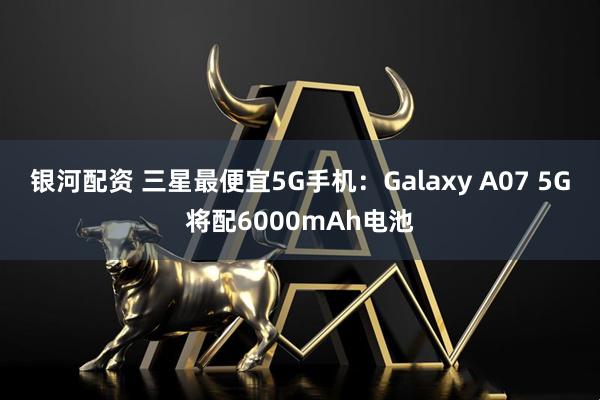 银河配资 三星最便宜5G手机：Galaxy A07 5G将配6000mAh电池