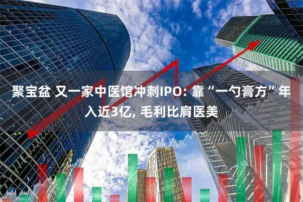 聚宝盆 又一家中医馆冲刺IPO: 靠“一勺膏方”年入近3亿, 毛利比肩医美