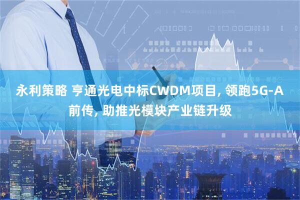 永利策略 亨通光电中标CWDM项目, 领跑5G-A前传, 助推光模块产业链升级