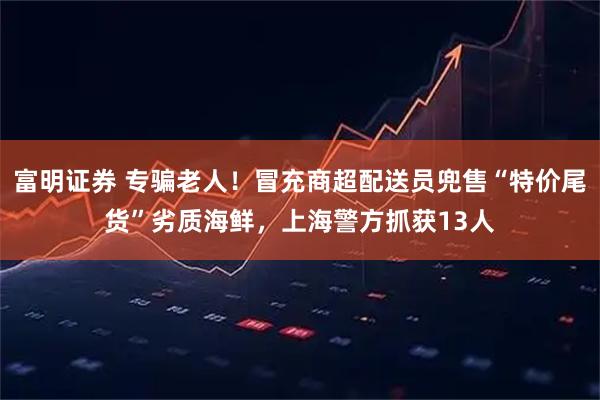 富明证券 专骗老人！冒充商超配送员兜售“特价尾货”劣质海鲜，上海警方抓获13人