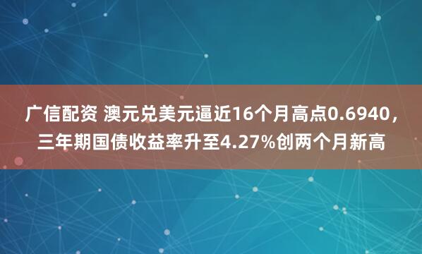 广信配资 澳元兑美元逼近16个月高点0.6940，三年期国债收益率升至4.27%创两个月新高